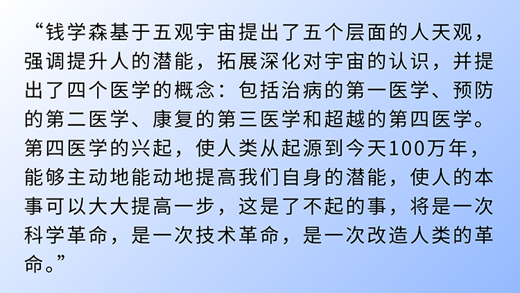 “钱学森基于五观宇宙提出了五个层面的人天观，强调提升人的潜能，拓展深化对宇宙的认识，并提出了四个医学的概念：包括治病的第一医学、预防的第二医学、康复的第三医学和超越的第四医学。第四医学的兴起，使人类从起源到今天100万年，能够主动地能动地提高我们自身的潜能，使人的本事可以大大提高一步，这是了不起的事，将是一次科学革命，是一次技术革命，是一次改造人类的革命。” (1).png